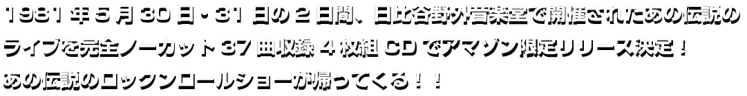 1981年5月30日・31日の2日間、日比谷野外音楽堂で開催されたあの伝説のライブを完全ノーカット37曲収録4枚組CDでアマゾン限定販売決定！2016年2月5日あの伝説のロックンロールショーが帰って来る！
